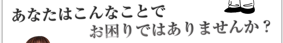 あなたはこんなことでお困りではありませんか?