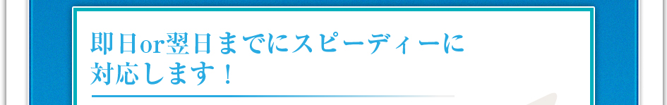 即日or翌日までにスピーディーに対応します!