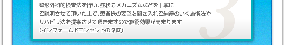 整形外科的検査法を行い、症状のメカニズムなどを丁寧にご説明させていただいた上で、患者様の要望を聞き入れご納得の行く施術法やリハビリ法を提案させて頂きますので施術効果が高まります。(インフォームドコンセントの徹底)