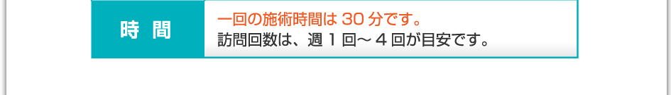 時間:1回の施術時間は30分です。訪問回数は、週1回~4回が目安です。