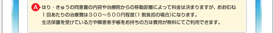 はり・きゅうの同意書の内容やや治療院からの移動距離によって料金は決まりますが、おおむね1回あたりの治療費は300~500円程度(1割負担の場合)になります。 生活保護を受けている方や障害者手帳をお持ちの方は費用が無料にてご利用できます。