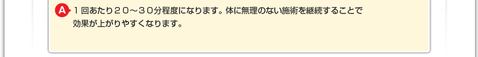 1回あたり20~30分程度になります。 体に無理のない施術を継続することで効果が上がりやすくなります。