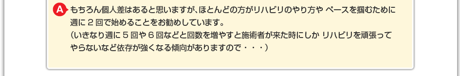 もちろん個人差はあると思いますが、ほとんどの方がリハビリのやり方や ペースを掴むために週に2回で始めることをお勧めしています。 (いきなり週に5回や6回などと回数を増やすと施術者が来た時にしか リハビリを頑張ってやらないなど依存が強くなる傾向がありますので・・・)