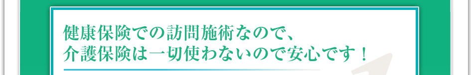 健康保険での訪問施術なので介護保険は一切使わないので安心です!