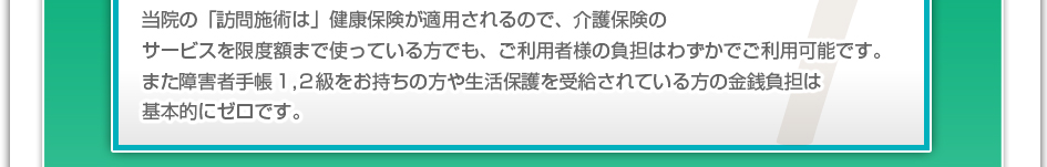 当院の「訪問施術」は健康保険が適用されるので、介護保険のサービスを限度額まで使っている方でも、ご利用者様の負担はわずかでご利用可能です。また障害者手帳1,2級をお持ちの方や生活保護を受給されている方の金銭負担は基本的にゼロです。
