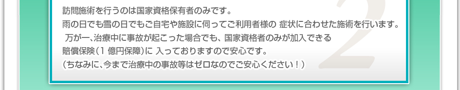 訪問施術を行うのは国家資格保有者のみです。雨の日でも雪の日でもご自宅や施設に伺ってご利用者様の症状に合わせた施術を行います。万が一、治療中に事故が起こった場合でも、国家資格者のみが加入できる賠償保険(1億円補償)に入っておりますので安心です。(ちなみに、今まで治療中の事故などはゼロなのでご安心下さい!)