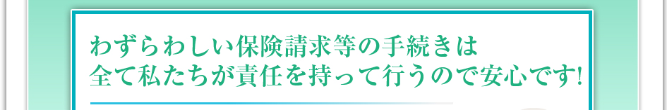 わずらわしい保険請求などの手続きは全て私達が責任を持って行うので安心です!