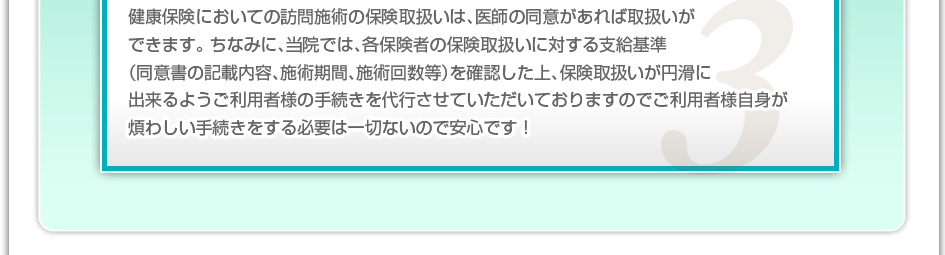 健康保険においての訪問施術の保険取り扱いは、医師の同意があれば取り扱いができます。ちなみに、当院では、各保険者の保険取り扱いに対する支給基準(同意書の記載内容、施術期間、施術回数など)を確認した上、保険取り扱いが円滑に出来るようご利用者様の手続きを代行させていただいておりますのでご利用者様自信が煩わしい手続きをする必要は一切ないので安心です!