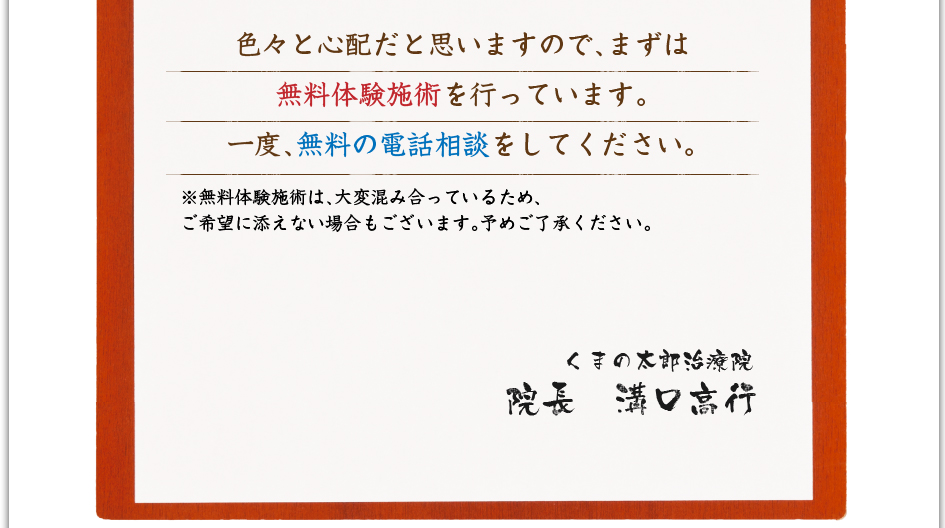 色々と心配だと思いますので、まずは無料体験施術を行なっています。一度、無料の電話相談をして下さい。※無料体験施術は、大変混み合っているため、ご希望に添えない場合もございます。予め御了承ください。 くまの太郎治療院 院長 溝口高行